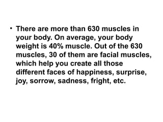 • There are more than 630 muscles in 
your body. On average, your body 
weight is 40% muscle. Out of the 630 
muscles, 30 of them are facial muscles, 
which help you create all those 
different faces of happiness, surprise, 
joy, sorrow, sadness, fright, etc. 
 