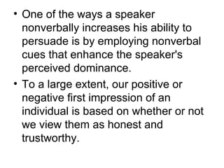 • One of the ways a speaker 
nonverbally increases his ability to 
persuade is by employing nonverbal 
cues that enhance the speaker's 
perceived dominance. 
• To a large extent, our positive or 
negative first impression of an 
individual is based on whether or not 
we view them as honest and 
trustworthy. 
 