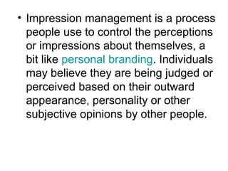• Impression management is a process 
people use to control the perceptions 
or impressions about themselves, a 
bit like personal branding. Individuals 
may believe they are being judged or 
perceived based on their outward 
appearance, personality or other 
subjective opinions by other people. 
 