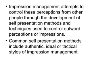 • Impression management attempts to 
control these perceptions from other 
people through the development of 
self presentation methods and 
techniques used to control outward 
perceptions or impressions. 
• Common self presentation methods 
include authentic, ideal or tactical 
styles of impression management. 
 