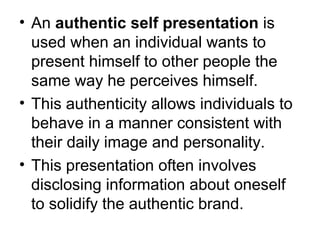 • An authentic self presentation is 
used when an individual wants to 
present himself to other people the 
same way he perceives himself. 
• This authenticity allows individuals to 
behave in a manner consistent with 
their daily image and personality. 
• This presentation often involves 
disclosing information about oneself 
to solidify the authentic brand. 
 