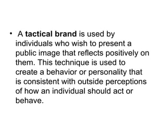 • A tactical brand is used by 
individuals who wish to present a 
public image that reflects positively on 
them. This technique is used to 
create a behavior or personality that 
is consistent with outside perceptions 
of how an individual should act or 
behave. 
 