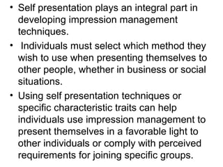 • Self presentation plays an integral part in 
developing impression management 
techniques. 
• Individuals must select which method they 
wish to use when presenting themselves to 
other people, whether in business or social 
situations. 
• Using self presentation techniques or 
specific characteristic traits can help 
individuals use impression management to 
present themselves in a favorable light to 
other individuals or comply with perceived 
requirements for joining specific groups. 
 
