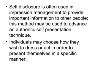 • Self disclosure is often used in 
impression management to provide 
important information to other people; 
this method may be used to advance 
an authentic self presentation 
technique. 
• Individuals may choose how they 
wish to dress or act in order to 
present themselves in a specific 
manner. 
 