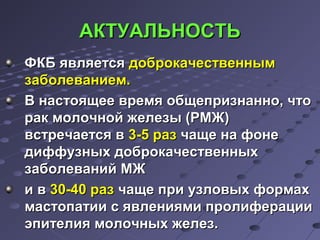 ААККТТУУААЛЛЬЬННООССТТЬЬ 
ФФККББ яяввлляяееттссяя ддооббррооккааччеессттввеенннныымм 
ззааббооллееввааннииеемм.. 
ВВ ннаассттоояящщееее ввррееммяя ооббщщееппррииззннаанннноо,, ччттоо 
рраакк ммооллооччнноойй жжееллееззыы ((РРММЖЖ)) 
ввссттррееччааееттссяя вв 33--55 рраазз ччаащщее ннаа ффооннее 
ддииффффууззнныыхх ддооббррооккааччеессттввеенннныыхх 
ззааббооллеевваанниийй ММЖЖ 
ии вв 3300--4400 рраазз ччаащщее ппррии ууззллооввыыхх ффооррммаахх 
ммаассттооппааттииии сс яяввллеенниияяммии ппррооллииффееррааццииии 
ээппииттееллиияя ммооллооччнныыхх жжееллеезз.. 
 