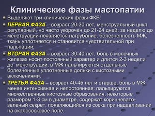 ККллииннииччеессккииее ффааззыы ммаассттооппааттииии 
ВВыыддеелляяюютт ттррии ккллииннииччеессккиихх ффааззыы ФФККББ:: 
ППЕЕРРВВААЯЯ ФФААЗЗАА –– ввооззрраасстт 2200--3300 ллеетт,, ммееннссттррууааллььнныыйй цциикклл 
ррееггуулляяррнныыйй,, нноо ччаассттоо ууккооррооччеенн ддоо 2211--2244 ддннеейй;; ззаа ннееддееллюю ддоо 
ммееннссттррууааццииии ппоояяввлляяееттссяя ннааггррууббааннииее,, ббооллееззннееннннооссттьь ММЖЖ,, 
ттккаанньь ууппллооттнняяееттссяя ии ссттааннооввииттссяя ччууввссттввииттееллььнноойй ппррии 
ппааллььппааццииии.. 
ВВТТООРРААЯЯ ФФААЗЗАА –– ввооззрраасстт 3300--4400 ллеетт,, ббоолльь вв ммооллооччнныыхх 
жжееллееззаахх ннооссиитт ппооссттоояянннныыйй ххааррааккттеерр ии ддллииттссяя 22--33 ннееддееллии 
ддоо ммееннссттррууааццииии;; вв ММЖЖ ппааллььппииррууююттссяя ооттддееллььнныыее 
ббооллееззннеенннныыее ууппллооттннеенннныыее ддооллььккии сс ккииссттооззнныыммии 
ввккллююччеенниияяммии.. 
ТТРРЕЕТТЬЬЯЯ ФФААЗЗАА –– ввооззрраасстт 4400--4455 ллеетт ии ссттаарршшее,, ббоолльь вв ММЖЖ 
ммееннееее ииннттееннссииввннааяя ии ннееппооссттоояяннннааяя;; ппааллььппииррууююттссяя 
ммнноожжеессттввеенннныыее ккииссттооззнныыее ооббррааззоовваанниияя,, ннееккооттооррыыее 
ррааззммеерроомм 11--33 ссмм вв ддииааммееттррее,, ссооддеерржжаатт ккооррииччннееввааттоо-- 
ззееллеенныыйй ссееккрреетт,, ппоояяввлляяюющщииййссяя иизз ссооссккаа ппррии ннааддааввллииввааннииии 
ннаа ооккооллооссооссккооввооее ппооллее.. 
 