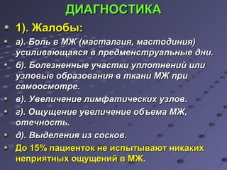 ДДИИААГГННООССТТИИККАА 
11)).. ЖЖааллооббыы: 
аа)).. ББоолльь вв ММЖЖ ((ммаассттааллггиияя,, ммаассттооддиинниияя)) 
ууссииллииввааюющщааяяссяя вв ппррееддммееннссттррууааллььнныыее ддннии.. 
бб)).. ББооллееззннеенннныыее ууччаассттккии ууппллооттннеенниийй ииллии 
ууззллооввыыее ооббррааззоовваанниияя вв ттккааннии ММЖЖ ппррии 
ссааммооооссммооттррее.. 
вв)).. УУввееллииччееннииее ллииммффааттииччеессккиихх ууззллоовв.. 
гг)).. ООщщуущщееннииее ууввееллииччееннииее ооббъъееммаа ММЖЖ,, 
ооттееччннооссттьь.. 
дд)).. ВВыыддееллеенниияя иизз ссооссккоовв.. 
ДДоо 1155%% ппааццииееннттоокк ннее ииссппыыттыыввааюютт ннииккааккиихх 
ннееппрриияяттнныыхх оощщуущщеенниийй вв ММЖЖ.. 
 