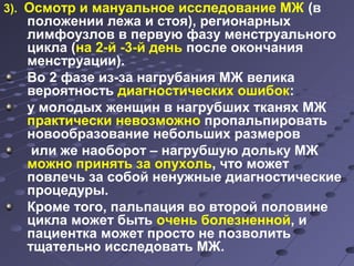 3). Осмотр и мануальное исследование МЖ (в 
положении лежа и стоя), регионарных 
лимфоузлов в первую фазу менструального 
цикла (на 2-й -3-й день после окончания 
менструации). 
Во 2 фазе из-за нагрубания МЖ велика 
вероятность диагностических ошибок: 
у молодых женщин в нагрубших тканях МЖ 
практически невозможно пропальпировать 
новообразование небольших размеров 
или же наоборот – нагрубшую дольку МЖ 
можно принять за опухоль, что может 
повлечь за собой ненужные диагностические 
процедуры. 
Кроме того, пальпация во второй половине 
цикла может быть очень болезненной, и 
пациентка может просто не позволить 
тщательно исследовать МЖ. 
 