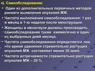 4). Самообследование. 
Один из дополнительных ппееррввииччнныыхх ммееттооддоовв 
ррааннннееггоо ввыыяяввллеенниияя ооппууххооллеейй ММЖЖ.. 
ЧЧаассттооттаа ввыыппооллннеенниияя ссааммооооббссллееддоовваанниияя: 11 рраазз 
вв ммеессяяцц вв 11--юю ннееддееллюю ппооссллее ммееннссттррууааццииии.. 
ЖЖееннщщиинныы вв ммееннооппааууззее ддооллжжнныы ппррооииззввооддииттьь 
ссааммооооббссллееддооввааннииее ттааккжжее еежжееммеессяяччнноо вв ооддиинн 
иизз ввыыббрраанннныыхх ддннеейй ммеессяяццаа.. 
ЧЧаассттооттаа ссааммооооббссллееддоовваанниияя ооппррееддеелляяееттссяя ттеемм,, 
ччттоо ввррееммяя ууддввооеенниияя ссттррееммииттееллььнноо рраассттуущщиихх 
ооппууххооллеейй ММЖЖ ссооссттааввлляяеетт ммееннееее 3300 ддннеейй.. 
ЧЧаассттооттаа ввссттррееччааееммооссттии ссттррееммииттееллььнноо рраассттуущщиихх 
ооппууххооллеейй ММЖЖ –– 2200 %%.. 
 