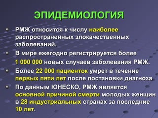 ЭЭППИИДДЕЕММИИООЛЛООГГИИЯЯ 
РРММЖЖ ооттннооссииттссяя кк ччииссллуу ннааииббооллееее 
рраассппррооссттррааннеенннныыхх ззллооккааччеессттввеенннныыхх 
ззааббооллеевваанниийй.. 
ВВ ммииррее еежжееггоодднноо ррееггииссттррииррууееттссяя ббооллееее 
11 000000 000000 ннооввыыхх ссллууччааеевв ззааббооллеевваанниияя РРММЖЖ.. 
ББооллееее 2222 000000 ппааццииееннттоокк ууммрреетт вв ттееччееннииее 
ппееррввыыхх ппяяттии ллеетт ппооссллее ппооссттааннооввккии ддииааггннооззаа 
ППоо ддаанннныымм ЮЮННЕЕССККОО,, РРММЖЖ яяввлляяееттссяя 
ооссннооввнноойй ппррииччиинноойй ссммееррттии ммооллооддыыхх жжееннщщиинн 
вв 2288 ииннддууссттррииааллььнныыхх ссттррааннаахх ззаа ппооссллееддннииее 
1100 ллеетт.. 
 