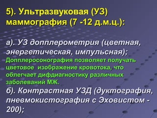 55)).. Ультразвуковая ((УУЗЗ)) 
ммааммммооггррааффиияя ((77 --1122 дд..мм..цц..)): 
аа)).. УУЗЗ ддооппппллееррооммееттрриияя ((ццввееттннааяя,, 
ээннееррггееттииччеессккааяя,, ииммппууллььссннааяя));; 
ДДооппппллееррооссооннооггррааффиияя ппооззввоолляяеетт ппооллууччааттьь 
ццввееттооввооее ииззооббрраажжееннииее ккррооввооттооккаа,, ччттоо 
ооббллееггччааеетт ддииффддииааггннооссттииккуу ррааззллииччнныыхх 
ззааббооллеевваанниийй ММЖЖ.. 
бб)).. ККооннттрраассттннааяя УУЗЗДД ((ддууккттооггррааффиияя,, 
ппннееввммооккииссттооггррааффиияя сс ЭЭххооввииссттоомм -- 
220000));; 
 