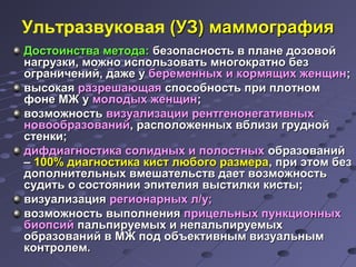 Ультразвуковая ((УУЗЗ)) ммааммммооггррааффиияя 
ДДооссттооииннссттвваа ммееттооддаа: ббееззооппаассннооссттьь вв ппллааннее ддооззооввоойй 
ннааггррууззккии,, ммоожжнноо ииссппооллььззооввааттьь ммннооггооккррааттнноо ббеезз 
ооггррааннииччеенниийй,, ддаажжее уу ббееррееммеенннныыхх ии ккооррммяящщиихх жжееннщщиинн;; 
ввыыссооккааяя ррааззрреешшааюющщааяя ссппооссооббннооссттьь ппррии ппллооттнноомм 
ффооннее ММЖЖ уу ммооллооддыыхх жжееннщщиинн;; 
ввооззммоожжннооссттьь ввииззууааллииззааццииии ррееннттггееннооннееггааттииввнныыхх 
ннооввооооббррааззоовваанниийй,, рраассппооллоожжеенннныыхх ввббллииззии ггрруудднноойй 
ссттееннккии;; 
ддииффддииааггннооссттииккаа ссооллиидднныыхх ии ппооллооссттнныыхх ооббррааззоовваанниийй 
–– 110000%% ддииааггннооссттииккаа ккиисстт ллююббооггоо ррааззммеерраа,, ппррии ээттоомм ббеезз 
ддооппооллннииттееллььнныыхх ввммеешшааттееллььссттвв ддааеетт ввооззммоожжннооссттьь 
ссууддииттьь оо ссооссттоояяннииии ээппииттееллиияя ввыыссттииллккии ккииссттыы;; 
ввииззууааллииззаацциияя ррееггииооннааррнныыхх лл//уу;; 
ввооззммоожжннооссттьь ввыыппооллннеенниияя ппррииццееллььнныыхх ппууннккццииоонннныыхх 
ббииооппссиийй ппааллььппииррууееммыыхх ии ннееппааллььппииррууееммыыхх 
ооббррааззоовваанниийй вв ММЖЖ ппоодд ооббъъееккттииввнныымм ввииззууааллььнныымм 
ккооннттррооллеемм.. 
 