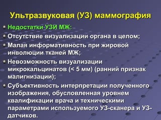 Ультразвуковая ((УУЗЗ)) ммааммммооггррааффиияя 
ННееддооссттааттккии УУЗЗИИ ММЖЖ: 
ООттссууттссттввииее ввииззууааллииззааццииии ооррггааннаа вв ццееллоомм;; 
ММааллааяя ииннффооррммааттииввннооссттьь ппррии жжииррооввоойй 
ииннввооллююццииии ттккааннеейй ММЖЖ;; 
ННееввооззммоожжннооссттьь ввииззууааллииззааццииии 
ммииккррооккааллььццииннааттоовв ((<< 55 мммм)) ((рраанннниийй ппррииззннаакк 
ммааллииггннииззааццииии));; 
ССууббъъееккттииввннооссттьь ииннттееррппррееттааццииии ппооллууччееннннооггоо 
ииззооббрраажжеенниияя,, ооббууссллооввллееннннааяя ууррооввннеемм 
ккввааллииффииккааццииии ввррааччаа ии ттееххннииччеессккииммии 
ппааррааммееттррааммии ииссппооллььззууееммооггоо УУЗЗ--ссккааннеерраа ии УУЗЗ-- 
ддааттччииккоовв.. 
 