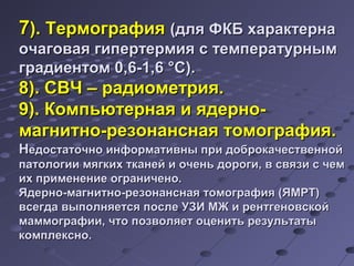 77)).. ТТееррммооггррааффиияя ((ддлляя ФФККББ ххааррааккттееррннаа 
ооччааггооввааяя ггииппееррттееррммиияя сс ттееммппееррааттууррнныымм 
ггррааддииееннттоомм 00,,66--11,,66 °°СС)).. 
88)).. ССВВЧЧ –– ррааддииооммееттрриияя.. 
99)).. ККооммппььююттееррннааяя ии яяддееррнноо-- 
ммааггннииттнноо--ррееззооннааннссннааяя ттооммооггррааффиияя.. 
ННееддооссттааттооччнноо ииннффооррммааттииввнныы ппррии ддооббррооккааччеессттввеенннноойй 
ппааттооллооггииии ммяяггккиихх ттккааннеейй ии ооччеенньь ддооррооггии,, вв ссввяяззии сс ччеемм 
иихх ппррииммееннееннииее ооггррааннииччеенноо.. 
ЯЯддееррнноо--ммааггннииттнноо--ррееззооннааннссннааяя ттооммооггррааффиияя ((ЯЯММРРТТ)) 
ввссееггддаа ввыыппооллнняяееттссяя ппооссллее УУЗЗИИ ММЖЖ ии ррееннттггееннооввссккоойй 
ммааммммооггррааффииии,, ччттоо ппооззввоолляяеетт ооццееннииттьь ррееззууллььттааттыы 
ккооммппллеекксснноо.. 
 