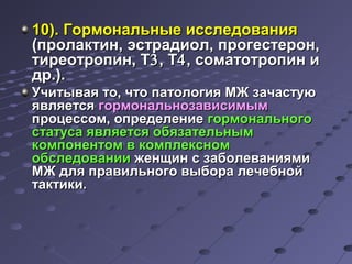 10). Гормональные ииссссллееддоовваанниияя 
((ппррооллааккттиинн,, ээссттррааддииоолл,, ппррооггеессттеерроонн,, 
ттииррееооттррооппиинн,, ТТ3,, ТТ4,, ссооммааттооттррооппиинн ии 
ддрр..)).. 
УУччииттыыввааяя ттоо,, ччттоо ппааттооллооггиияя ММЖЖ ззааччаассттууюю 
яяввлляяееттссяя ггооррммооннааллььннооззааввииссииммыымм 
ппррооццеессссоомм,, ооппррееддееллееннииее ггооррммооннааллььннооггоо 
ссттааттууссаа яяввлляяееттссяя ооббяяззааттееллььнныымм 
ккооммппооннееннттоомм вв ккооммппллеекксснноомм 
ооббссллееддооввааннииии жжееннщщиинн сс ззааббооллеевваанниияяммии 
ММЖЖ ддлляя ппррааввииллььннооггоо ввыыббоорраа ллееччееббнноойй 
ттааккттииккии.. 
 