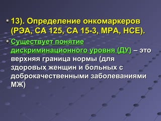 1133)).. ООппррееддееллееннииее ооннккооммааррккеерроовв 
((РРЭЭАА,, ССАА 112255,, ССАА 1155--33,, ММРРАА,, ННССЕЕ)).. 
ССуущщеессттввууеетт ппоонняяттииее 
ддииссккррииммииннааццииооннннооггоо ууррооввнняя ((ДДУУ)) –– ээттоо 
ввееррххнняяяя ггррааннииццаа ннооррммыы ((ддлляя 
ззддооррооввыыхх жжееннщщиинн ии ббооллььнныыхх сс 
ддооббррооккааччеессттввеенннныыммии ззааббооллеевваанниияяммии 
ММЖЖ)) 
 