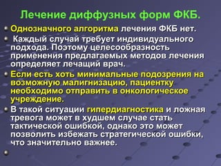 Лечение диффузных форм ФКБ. 
ООддннооззннааччннооггоо ааллггооррииттммаа ллееччеенниияя ФФККББ ннеетт.. 
ККаажжддыыйй ссллууччаайй ттррееббууеетт ииннддииввииддууааллььннооггоо 
ппооддххооддаа.. ППооээттооммуу ццееллеессооооббррааззннооссттьь 
ппррииммееннеенниияя ппррееддллааггааееммыыхх ммееттооддоовв ллееччеенниияя 
ооппррееддеелляяеетт ллееччаащщиийй вврраачч.. 
ЕЕссллии еессттьь ххооттьь ммииннииммааллььнныыее ппооддооззрреенниияя ннаа 
ввооззммоожжннууюю ммааллииггннииззааццииюю,, ппааццииееннттккуу 
ннееооббххооддииммоо ооттппррааввииттьь вв ооннккооллооггииччеессккооее 
ууччрреежжддееннииее.. 
ВВ ттааккоойй ссииттууааццииии ггииппееррддииааггннооссттииккаа ии ллоожжннааяя 
ттррееввооггаа ммоожжеетт вв ххууддшшеемм ссллууччааее ссттааттьь 
ттааккттииччеессккоойй оошшииббккоойй,, ооддннааккоо ээттоо ммоожжеетт 
ппооззввооллииттьь ииззббеежжааттьь ссттррааттееггииччеессккоойй оошшииббккии,, 
ччттоо ззннааччииттееллььнноо вваажжннееее.. 
 
