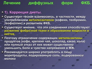 Лечение диффузных форм ФКБ. 
11)).. ККооррррееккцциияя ддииееттыы.. 
ССуущщеессттввууеетт ттеессннааяя ввззааииммооссввяяззьь,, вв ччаассттннооссттии,, ммеежжддуу 
ууппооттррееббллееннииеемм ммееттииллккссааннттиинноовв ((ккооффееиинн,, ттееооббррооммиинн,, 
ттееооффииллллиинн)) ии ррааззввииттииеемм ФФККББ.. 
ССуущщеессттввууеетт ммннееннииее,, ччттоо ээттии ссооееддииннеенниияя ссппооссооббссттввууюютт 
ррааззввииттииюю ффииббррооззнноойй ттккааннии ии ооббррааззооввааннииюю жжииддккооссттии вв 
ккииссттаахх.. 
ППооээттооммуу ооггррааннииччееннииее ссооддеерржжаащщиихх ммееттииллккссааннттиинныы 
ппррооддууккттоовв ((ккооффее,, ккррееппккиийй ччаайй,, шшооккооллаадд,, ккааккааоо,, ккооллаа)) 
ииллии ппооллнныыйй ооттккаазз оотт нниихх ммоожжеетт ссуущщеессттввеенннноо 
ууммееннььшшииттьь ббооллии ии ччууввссттввоо ннааппрряяжжеенниияя вв ММЖЖ.. 
РРееккооммееннддууееттссяя шшииррооккоо ууппооттрреебблляяттьь вв ппиищщуу 
ммооррееппррооддууккттыы,, ййооддииррооввааннннууюю ссоолльь,, ййооддииррооввааннннооее 
ммооллооккоо 
 
