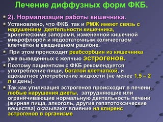 Лечение диффузных форм ФКБ. 
22)).. ННооррммааллииззаацциияя ррааббооттыы ккиишшееччннииккаа.. 
УУссттааннооввллеенноо,, ччттоо ФФККББ,, ттаакк ии РРММЖЖ ииммееюютт ссввяяззьь сс 
ннаарруушшееннииеемм ддееяяттееллььннооссттии ккиишшееччннииккаа,, 
ххррооннииччеессккииммии ззааппооррааммии,, ииззммееннеенннноойй ккиишшееччнноойй 
ммииккррооффллоорроойй ии ннееддооссттааттооччнныымм ккооллииччеессттввоомм 
ккллееттччааттккии вв еежжееддннееввнноомм ррааццииооннее.. 
ППррии ээттоомм ппррооииссххооддиитт ррееааббссооррббцциияя иизз ккиишшееччннииккаа 
уужжее ввыыввееддеенннныыхх сс жжееллччььюю ээссттррооггеенноовв.. 
ППооээттооммуу ппааццииееннттккаамм сс ФФККББ ррееккооммееннддууееттссяя 
ууппооттррееббллееннииее ппиищщии,, ббооггааттоойй ккллееттччааттккоойй,, ии 
ааддееккввааттннооее ууппооттррееббллееннииее жжииддккооссттии ((ннее ммееннееее 11,,55 –– 22 
лл вв ддеенньь)).. 
ТТаакк ккаакк ууттииллииззаацциияя ээссттррооггеенноовв ппррооииссххооддиитт вв ппееччееннии,, 
ллююббыыее ннаарруушшеенниияя ддииееттыы,, ззааттрруудднняяюющщииее ииллии 
ооггррааннииччииввааюющщииее ннооррммааллььннууюю ддееяяттееллььннооссттьь ппееччееннии 
((жжииррннааяя ппиищщаа,, ааллккооггоолльь,, ддррууггииее ггееппааттооттооккссииччеессккииее 
ввеещщеессттвваа)) ооккааззыыввааюютт ввллиияяннииее ннаа ккллииррееннсс 
ээссттррооггеенноовв вв ооррггааннииззммее 
 
