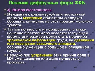 Лечение диффузных форм ФКБ. 
33)).. ВВыыббоорр ббююссттггааллььттеерраа.. 
ЖЖееннщщииннаамм сс ццииккллииччеессккоойй ииллии ппооссттоояянннноойй 
ффооррммоойй ммаассттааллггииии ооббяяззааттееллььнноо ссллееддууеетт 
ооббрраащщааттьь ввннииммааннииее ннаа ээттоотт ппррееддммеетт жжееннссккооггоо 
ттууааллееттаа.. 
ТТаакк ккаакк ппооллннооее ееггоо ииггннооррииррооввааннииее,, аа ттааккжжее 
нноошшееннииее ббююссттггааллььттеерраа ннеессооооттввееттссттввууюющщеейй 
ффооррммыы ииллии ррааззммеерраа ммоожжеетт ссттааттьь ппррииччиинноойй 
ххррооннииччеессккоойй ддееффооррммааццииии ггррууддии,, ееее ссддааввллеенниияя 
ииллии ппееррееггррууззккии ссввяяззооччннооггоо ааппппааррааттаа,, 
ооссооббеенннноо уу жжееннщщиинн сс ббооллььшшоойй ии ооппуущщеенннноойй 
ггррууддььюю.. 
ННееррееддккоо ппррии ууссттррааннееннииии ээттиихх ппррииччиинн ббооллии вв 
ММЖЖ ууммееннььшшааююттссяя ииллии ддаажжее ппооллннооссттььюю 
ппррооххооддяятт.. 
 