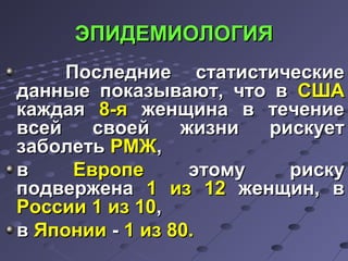 ЭЭППИИДДЕЕММИИООЛЛООГГИИЯЯ 
ППооссллееддннииее ссттааттииссттииччеессккииее 
ддаанннныыее ппооккааззыыввааюютт,, ччттоо вв ССШШАА 
ккаажжддааяя 88--яя жжееннщщииннаа вв ттееччееннииее 
ввссеейй ссввооеейй жжииззннии ррииссккууеетт 
ззааббооллееттьь РРММЖЖ,, 
вв ЕЕввррооппее ээттооммуу ррииссккуу 
ппооддввеерржжееннаа 11 иизз 1122 жжееннщщиинн,, вв 
РРооссссииии 11 иизз 1100,, 
вв ЯЯппооннииии -- 11 иизз 8800.. 
 