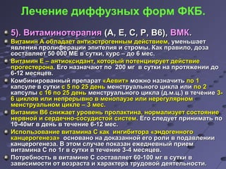 Лечение диффузных форм ФКБ. 
55)).. ВВииттааммииннооттееррааппиияя ((АА,, ЕЕ,, СС,, РР,, ВВ66)),, ВВММКК.. 
ВВииттааммиинн АА ооббллааддааеетт ааннттииээссттррооггеенннныымм ддееййссттввииеемм,, ууммееннььшшааеетт 
яяввллеенниияя ппррооллииффееррааццииии ээппииттееллиияя ии ссттррооммыы.. ККаакк ппррааввииллоо,, ддооззаа 
ссооссттааввлляяеетт 5500 000000 ММЕЕ вв ссууттккии,, ккууррсс –– ддоо 66 ммеесс.. 
ВВииттааммиинн ЕЕ –– ааннттииооккссииддааннтт,, ккооттооррыыйй ппооттееннццииииррууеетт ддееййссттввииее 
ппррооггеессттееррооннаа.. ЕЕггоо ннааззннааччааюютт ппоо 220000 ммгг вв ссууттккии ннаа ппррооттяяжжееннииии ддоо 
66--1122 ммеессяяццеевв.. 
ККооммббиинниирроовваанннныыйй ппррееппаарраатт «ААееввиитт» ммоожжнноо ннааззннааччииттьь ппоо 11 
ккааппссууллее вв ссууттккии сс 55 ппоо 2255 ддеенньь ммееннссттррууааллььннооггоо ццииккллаа ииллии ппоо 22 
ккааппссууллыы сс 1166 ппоо 2255 ддеенньь ммееннссттррууааллььннооггоо ццииккллаа ((дд..мм..цц..)) вв ттееччееннииее 33-- 
66 ццииккллоовв ииллии ннееппррееррыыввнноо вв ммееннооппааууззее ииллии ннееррееггуулляяррнноомм 
ммееннссттррууааллььнноомм ццииккллее –– 33 ммеесс.. 
ВВииттааммиинн ВВ66 сснниижжааеетт ууррооввеенньь ппррооллааккттииннаа,, ннооррммааллииззууеетт ссооссттоояяннииее 
ннееррввнноойй ии ссееррддееччнноо--ссооссууддииссттоойй ссииссттеемм.. ЕЕггоо ссллееддууеетт ппррииннииммааттьь ппоо 
1100--4400ммгг вв ддеенньь вв ттееччееннииее 66--1122 ммеесс.. 
ИИссппооллььззооввааннииее ввииттааммииннаа СС ккаакк ииннггииббииттоорраа «ээннддооггееннннооггоо 
ккааннццееррооггееннееззаа» оосснноовваанноо ннаа ддооккааззаанннноойй ееггоо ррооллии вв ппооддааввллееннииии 
ккааннццееррооггееннееззаа.. ВВ ээттоомм ссллууччааее ппооккааззаанн еежжееддннееввнныыйй ппррииеемм 
ввииттааммииннаа СС ппоо 11гг вв ссууттккии вв ттееччееннииее 33--44 ммеессяяццеевв.. 
ППооттррееббннооссттьь вв ввииттааммииннее СС ссооссттааввлляяеетт 6600--110000 ммгг вв ссууттккии вв 
ззааввииссииммооссттии оотт ввооззрраассттаа ии ххааррааккттеерраа ттррууддооввоойй ддееяяттееллььннооссттии.. 
 