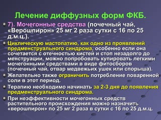 Лечение диффузных форм ФКБ. 
77)).. ММооччееггоонннныыее ссррееддссттвваа ((ппооччееччнныыйй ччаайй,, 
«ВВеерроошшппиирроонн» 2255 ммгг 22 ррааззаа ссууттккии сс 1166 ппоо 2255 
дд..мм..цц..)).. 
ЦЦииккллииччеессккууюю ммаассттооппааттииюю,, ккаакк оодднноо иизз ппрроояяввллеенниийй 
ппррееддммееннссттррууааллььннооггоо ссииннддррооммаа,, ооссооббеенннноо еессллии ооннаа 
ссооччееттааееттссяя сс ооттееччннооссттььюю ккииссттеейй ии ссттоопп ннееззааддооллггоо ддоо 
ммееннссттррууааццииии,, ммоожжнноо ппооппррооббооввааттьь ккууппииррооввааттьь ллееггккииммии 
ммооччееггоонннныыммии ссррееддссттввааммии вв ввииддее ффииттооссббоорроовв 
((ппооччееччнныыйй ччаайй,, ооттвваарр ммееддввеежжььиихх уушшеекк ииллии ссппооррыышшаа)).. 
ЖЖееллааттееллььнноо ттааккжжее ооггррааннииччииттьь ппооттррееббллееннииее ппоовваарреенннноойй 
ссооллии вв ээттоотт ппееррииоодд.. 
ТТееррааппииюю ннееооббххооддииммоо ннааччииннааттьь ззаа 22--33 дднняя ддоо ппоояяввллеенниияя 
ппррееддммееннссттррууааллььннооггоо ссииннддррооммаа.. 
ППррии ннееээффффееккттииввннооссттии ммооччееггоонннныыхх ссррееддссттвв 
рраассттииттееллььннооггоо ппррооииссххоожжддеенниияя ммоожжнноо ннааззннааччииттьь 
«ввеерроошшппиирроонн» ппоо 2255 ммгг 22 ррааззаа вв ссууттккии сс 1166 ппоо 2255 дд..мм..цц.. 
 