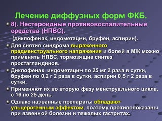 Лечение диффузных форм ФКБ. 
88)).. ННеессттееррооиидднныыее ппррооттииввооввооссппааллииттееллььнныыее 
ссррееддссттвваа ((ННППВВСС)).. 
((ддииккллооффееннаакк,, ииннддооммееттаацциинн,, ббррууффеенн,, аассппиирриинн)).. 
ДДлляя сснняяттиияя ссииннддррооммаа ввыырраажжееннннооггоо 
ппррееддммееннссттррууааллььннооггоо ннааппрряяжжеенниияя ии ббооллеейй вв ММЖЖ ммоожжнноо 
ппррииммеенняяттьь ННППВВСС,, ттооррммооззяящщииее ссииннттеезз 
ппррооссттааггллааннддиинноовв.. 
ДДииккллооффееннаакк,, ииннддооммееттаацциинн ппоо 2255 ммгг 22 ррааззаа вв ссууттккии,, 
ббррууффеенн ппоо 00,,22 гг 22 ррааззаа вв ссууттккии,, аассппиирриинн 00,,55 гг 22 ррааззаа вв 
ссууттккии.. 
ППррииммеенняяюютт иихх ввоо ввттооррууюю ффааззуу ммееннссттррууааллььннооггоо ццииккллаа,, 
сс 1166 ппоо 2255 ддеенньь.. 
ООддннааккоо ннааззвваанннныыее ппррееппааррааттыы ооббллааддааюютт 
ууллььццееррооггеенннныымм ээффффееккттоомм,, ппооээттооммуу ппррооттииввооппооккааззаанныы 
ппррии яяззввеенннноойй ббооллееззннии ии ттяяжжееллыыхх ггаассттррииттаахх.. 
 