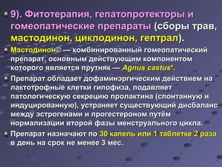 ге 9). Фитотерапия, геппааттооппррооттееккттооррыы ии 
ггооммееооппааттииччеессккииее ппррееппааррааттыы ((ссббооррыы ттрраавв,, 
ммаассттооддиинноонн,, ццииккллооддиинноонн,, ггееппттрраалл)).. 
ММаассттооддиинноонн© —— ккооммббиинниирроовваанннныыйй ггооммееооппааттииччеессккиийй 
ппррееппаарраатт,, ооссннооввнныымм ддееййссттввууюющщиимм ккооммппооннееннттоомм 
ккооттооррооггоо яяввлляяееттссяя ппррууттнняякк —— AAggnnuuss ccaassttuuss**.. 
ППррееппаарраатт ооббллааддааеетт ддооффааммииннээррггииччеессккиимм ддееййссттввииеемм ннаа 
ллааккттооттррооффнныыее ккллееттккии ггииппооффииззаа,, ппооддааввлляяеетт 
ппааттооллооггииччеессккууюю ссееккррееццииюю ппррооллааккттииннаа ((ссппооннттааннннууюю ии 
ииннддууццииррооввааннннууюю)),, ууссттрраанняяеетт ссуущщеессттввууюющщиийй ддииссббааллааннсс 
ммеежжддуу ээссттррооггееннааммии ии ппррооггеессттеерроонноомм ппууттёёмм 
ннооррммааллииззааццииии ввттоорроойй ффааззыы ммееннссттррууааллььннооггоо ццииккллаа.. 
ППррееппаарраатт ннааззннааччааюютт ппоо 3300 ккааппеелльь ииллии 11 ттааббллееттккее 22 ррааззаа 
вв ддеенньь ннаа ссрроокк ннее ммееннееее 33 ммеесс.. 
 