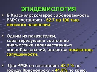 ЭЭППИИДДЕЕММИИООЛЛООГГИИЯЯ 
ВВ ККрраасснноояяррссккоомм ккррааее ззааббооллееввааееммооссттьь 
РРММЖЖ ссооссттааввлляяеетт -- 6622,,77 ннаа 110000 ттыысс.. 
жжееннссккооггоо ннаассееллеенниияя.. 
ООдднниимм иизз ппооккааззааттееллеейй,, 
ххааррааккттееррииззууюющщиихх ссооссттоояяннииее 
ддииааггннооссттииккии ззллооккааччеессттввеенннныыхх 
ннооввооооббррааззоовваанниийй,, яяввлляяееттссяя ппооккааззааттеелльь 
ззааппуущщееннннооссттии.. 
ДДлляя РРММЖЖ оонн ссооссттааввлляяеетт 4433,,77 %% ппоо 
ггооррооддуу ККрраасснноояяррссккуу ии 4411,,66%% ппоо ккррааюю.. 
 