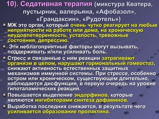 1100)).. ССееддааттииввннааяя ттееррааппиияя ((ммииккссттуурраа ККввааттеерраа,, 
ппууссттыыррнниикк,, ввааллееррььяяннаа,, «ААффооббааззоолл»,, 
«ГГррааннддааккссиинн»,, «РРууддооттеелльь»)) 
ММЖЖ ээттоо ооррггаанн,, ккооттооррыыйй ооччеенньь ччууттккоо ррееааггииррууеетт ннаа ллююббыыее 
ннееппрриияяттннооссттии ннаа ррааббооттее ииллии ддооммаа,, ннаа ххррооннииччеессккууюю 
ннееууддооввллееттввооррееннннооссттьь,, ууссттааллооссттьь,, ттррееввоожжнныыее 
ссооссттоояянниияя,, ддееппрреессссииюю.. 
ЭЭттии ннееббллааггооппрриияяттнныыее ффааккттооррыы ммооггуутт ввыыззыыввааттьь,, 
ппооддддеерржжииввааттьь ии//ииллии ууссииллииввааттьь ббоолльь.. 
ССттрреесссс ии ссввяяззаанннныыее сс нниимм ррееааккццииии ззааттррааггииввааюютт 
ооррггааннииззмм вв ццееллоомм,, ннаарруушшааюютт ггооррммооннааллььнныыйй ггооммееооссттаазз,, 
сснниижжааюютт ааккттииввннооссттьь еессттеессттввеенннныыхх ззаащщииттнныыхх 
ммееххааннииззммоовв ииммммуунннноойй ссииссттееммыы.. ППррии ссттрреессссее,, ооссооббеенннноо 
ооссттрроомм ииллии ххррооннииччеессккоомм,, ссуущщеессттввууюющщеемм ддллииттееллььнноо,, 
ннааббллююддааееттссяя ддииссффууннккцциияя,, вв ппееррввууюю ооччееррееддьь ннаа ууррооввннее 
ггииппооттааллааммииччеессккиихх ррееааккцциийй.. 
ППооввыышшааееттссяя ввыыддееллееннииее ээннддооррффиинноовв,, ккооттооррыыее 
яяввлляяююттссяя ииннггииббииттооррааммии ссииннттееззаа ддооффааммиинноовв.. 
ВВыыррааббооттккаа ппооссллеедднниихх сснниижжааееттссяя,, вв ррееззууллььттааттее ччееггоо 
ууссииллииввааееттссяя ооббррааззооввааннииее ппррооллааккттииннаа.. 
 