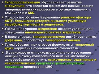 ГГииппееррппррооллааккттииннееммиияя ооббууссллааввллииввааеетт ррааззввииттииее 
ааннооввуулляяццииии,, ччттоо яяввлляяееттссяя ффоонноомм ддлляя ввооззннииккннооввеенниияя 
ггииппееррппллаассттииччеессккиихх ппррооццеессссоовв вв ооррггааннаахх--ммиишшеенняяхх,, вв 
ттоомм ччииссллее ии вв ММЖЖ.. 
ССттрреесссс ссппооссооббссттввууеетт ввыыддееллееннииюю ррииллииззииннгг--ффааккттоорраа 
ААККТТГГ,, ппооввыышшееннииее ккооттооррооггоо ввыыззыыввааеетт ууссииллееннннууюю 
ввыыррааббооттккуу ккооррттииззооллаа ии ааннддррооггеенноовв.. 
УУввееллииччееннииее ууррооввнняя ааннддррооггеенноовв ссооззддааеетт ууссллооввиияя ддлляя 
ппооввыышшеенниияя ввннееггооннааддннооггоо ссииннттееззаа ээссттррооггеенноовв.. 
ВВ ссввооюю ооччееррееддьь,, ггииппееррээссттррооггееннееммиияя ииннггииббииррууеетт ссииннттеезз 
ддооффааммииннаа,, ссппооссооббссттввууяя ггииппееррппррооллааккттииннееммииии.. 
ТТааккиимм ооббррааззоомм,, ппррии ссттрреессссее ффооррммииррууееттссяя «ппооррооччнныыйй 
ккрруугг» ннаарруушшеенниияя ггооррммооннааллььннооггоо ггооммееооссттааззаа.. 
ВВ ззааввииссииммооссттии оотт ппссииххооээммооццииооннааллььннооггоо ссооссттоояянниияя 
жжееннщщиинн вв ссххееммуу ккооммппллееккссннооггоо ллееччеенниияя ммаассттооппааттииии 
ццееллеессооооббррааззнноо ввккллююччииттьь ппссииххооттееррааппииюю,, ссееддааттииввнныыее ии 
ннееййррооллееппттииччеессккииее ссррееддссттвваа сс ццееллььюю ррееггуулляяццииии 
ттооррммооззнныыхх ппррооццеессссоовв вв ЦЦННСС.. 
 
