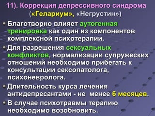 деп 11). Коррекция депрреессссииввннооггоо ссииннддррооммаа 
((«ГГееллааррииуумм»,, «ННееггррууссттиинн»)) 
ББллааггооттввооррнноо ввллиияяеетт ааууттооггееннннааяя 
ттррееннииррооввккаа ккаакк ооддиинн иизз ккооммппооннееннттоовв 
ккооммппллеекксснноойй ппссииххооттееррааппииии.. 
ДДлляя ррааззрреешшеенниияя ссееккссууааллььнныыхх 
ккооннффллииккттоовв,, ннооррммааллииззааццииии ссууппрруужжеессккиихх 
ооттнноошшеенниийй ннееооббххооддииммоо ппррииббееггааттьь кк 
ккооннссууллььттааццииии ссееккссооппааттооллооггаа,, 
ппссииххооннееввррооллооггаа.. 
ДДллииттееллььннооссттьь ккууррссаа ллееччеенниияя 
ааннттииддееппрреессааннттааммии -- ннее ммееннееее 66 ммеессяяццеевв.. 
ВВ ссллууччааее ппссииххооттррааввммыы ттееррааппииюю 
ннееооббххооддииммоо ввооззооббннооввииттьь.. 
 