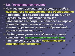 1122)).. ГГооррммооннааллььннооее ллееччееннииее.. 
ННааззннааччееннииее ггооррммооннааллььнныыхх ссррееддссттвв ттррееббууеетт 
ттщщааттееллььннооггоо ппррееддввааррииттееллььннооггоо ооббссллееддоовваанниияя 
ии ппррааввииллььннооггоо ппооддббоорраа ппррееппааррааттоовв,, тт..кк.. ппррии 
ннееууддааччнноомм ввыыббооррее ттееррааппииии ммоожжеетт 
ннааббллююддааттььссяя ооббооссттррееннииее ббооллееввооггоо ссииннддррооммаа,, 
ппррооллииффеерраацциияя ттккааннеейй ммооллооччнныыхх жжееллеезз,, 
ввппллооттьь ддоо ррааззввииттиияя ууззллооввыыхх ооббррааззоовваанниийй,, 
ввооззннииккннооввеенниияя ккиисстт ии тт..дд.. 
ННееооббххооддииммоо ууччииттыыввааттьь ооббщщееее ссооссттоояяннииее 
жжееннщщиинныы,, ееее ппссииххооээммооццииооннааллььнныыйй ффоонн,, 
ннааллииччииее ссооппууттссттввууюющщеейй ссооммааттииччеессккоойй ии 
ээннддооккрриинннноойй ппааттооллооггииии.. 
 