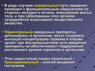 ВВ рряяддее ссллууччааеевв ппееррооррааллььнныыйй ппууттьь ввввееддеенниияя 
ппррииввооддиитт кк ффууннккццииооннааллььнныымм ннаарруушшеенниияямм ссоо 
ссттоорроонныы жжееллууддккаа ии ппееччееннии,, ппооввыышшееннииюю ммаассссыы 
ттееллаа,, ии ппррии ззааббооллееввааннииии ээттиихх ооррггаанноовв 
ззааттрруудднняяееттссяя ввссаассыыввааннииее ллееккааррссттввееннннооггоо 
ввеещщеессттвваа.. 
ППааррееннттееррааллььнноо ввввееддеенннныыее ппррееппааррааттыы,, 
ддееппооннииррууяяссьь вв ооррггааннииззммее,, ммооггуутт ссооззддааввааттьь 
ввыыссооккууюю ккооннццееннттррааццииюю ггооррммооннаа вв ппллааззммее 
ккррооввии,, ппррии ввннууттррииммыышшееччнноомм ппууттии ввввееддеенниияя 
ппррееппааррааттыы ннее ооббеессппееччииввааюютт ппооддддеерржжаанниияя 
ппооссттоояяннннооггоо ууррооввнняя ггооррммоонноовв вв ооррггааннииззммее.. 
ЭЭттиихх ннееддооссттааттккоовв ллиишшеенн ллооккааллььнныыйй –– 
ттррааннссддееррммааллььнныыйй –– ссппооссообб ввввееддеенниияя 
ггеессттааггеенноовв.. 
 