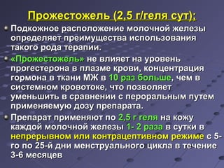 ППрроожжеессттоожжеелльь ((22,,55 гг//ггеелляя ссуутт));; 
ППооддккоожжннооее рраассппооллоожжееннииее ммооллооччнноойй жжееллееззыы 
ооппррееддеелляяеетт ппррееииммуущщеессттвваа ииссппооллььззоовваанниияя 
ттааккооггоо ррооддаа ттееррааппииии.. 
«ППрроожжеессттоожжеелльь» ннее ввллиияяеетт ннаа ууррооввеенньь 
ппррооггеессттееррооннаа вв ппллааззммее ккррооввии,, ккооннццееннттрраацциияя 
ггооррммооннаа вв ттккааннии ММЖЖ вв 1100 рраазз ббооллььшшее,, ччеемм вв 
ссииссттееммнноомм ккррооввооттооккее,, ччттоо ппооззввоолляяеетт 
ууммееннььшшииттьь вв ссррааввннееннииии сс ппееррооррааллььнныымм ппууттеемм 
ппррииммеенняяееммууюю ддооззуу ппррееппааррааттаа.. 
ППррееппаарраатт ппррииммеенняяюютт ппоо 22,,55 гг ггеелляя ннаа ккоожжуу 
ккаажжддоойй ммооллооччнноойй жжееллееззыы 11-- 22 ррааззаа вв ссууттккии вв 
ннееппррееррыыввнноомм ииллии ккооннттррааццееппттииввнноомм рреежжииммее сс 55-- 
ггоо ппоо 2255--йй ддннии ммееннссттррууааллььннооггоо ццииккллаа вв ттееччееннииее 
33--66 ммеессяяццеевв 
 