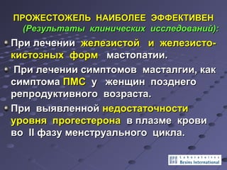 ПРОЖЕСТОЖЕЛЬ ННААИИББООЛЛЕЕЕЕ ЭЭФФФФЕЕККТТИИВВЕЕНН 
((РРееззууллььттааттыы ккллииннииччеессккиихх ииссссллееддоовваанниийй)):: 
ППррии ллееччееннииии жжееллееззииссттоойй ии жжееллееззииссттоо-- 
ккииссттооззнныыхх ффооррмм ммаассттооппааттииии.. 
ППррии ллееччееннииии ссииммппттооммоовв ммаассттааллггииии,, ккаакк 
ссииммппттооммаа ППММСС уу жжееннщщиинн ппооззддннееггоо 
ррееппррооддууккттииввннооггоо ввооззрраассттаа.. 
ППррии ввыыяяввллеенннноойй ннееддооссттааттооччннооссттии 
ууррооввнняя ппррооггеессттееррооннаа вв ппллааззммее ккррооввии 
ввоо IIII ффааззуу ммееннссттррууааллььннооггоо ццииккллаа.. 
 
