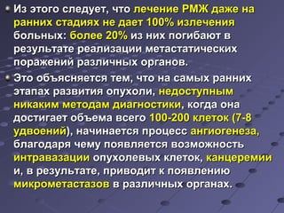 ИИзз ээттооггоо ссллееддууеетт,, ччттоо ллееччееннииее РРММЖЖ ддаажжее ннаа 
рраанннниихх ссттааддиияяхх ннее ддааеетт 110000%% ииззллееччеенниияя 
ббооллььнныыхх:: ббооллееее 2200%% иизз нниихх ппооггииббааюютт вв 
ррееззууллььттааттее ррееааллииззааццииии ммееттаассттааттииччеессккиихх 
ппоорраажжеенниийй ррааззллииччнныыхх ооррггаанноовв.. 
ЭЭттоо ооббъъяясснняяееттссяя ттеемм,, ччттоо ннаа ссааммыыхх рраанннниихх 
ээттааппаахх ррааззввииттиияя ооппууххооллии,, ннееддооссттууппнныымм 
ннииккааккиимм ммееттооддаамм ддииааггннооссттииккии,, ккооггддаа ооннаа 
ддооссттииггааеетт ооббъъееммаа ввссееггоо 110000--220000 ккллееттоокк ((77--88 
ууддввооеенниийй)),, ннааччииннааееттссяя ппррооццеесссс ааннггииооггееннееззаа,, 
ббллааггооддаарряя ччееммуу ппоояяввлляяееттссяя ввооззммоожжннооссттьь 
ииннттррааввааззааццииии ооппууххооллееввыыхх ккллееттоокк,, ккааннццееррееммииии 
ии,, вв ррееззууллььттааттее,, ппррииввооддиитт кк ппоояяввллееннииюю 
ммииккррооммееттаассттааззоовв вв ррааззллииччнныыхх ооррггааннаахх.. 
 