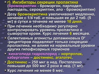 гг)).. ИИннггииббииттооррыы ссееккррееццииии ппррооллааккттииннаа 
((ббррооммооккррииппттиинн -- ббррооммээррггоонн,, ппааррллооддеелл,, 
ллааккттооддеелльь,, ссееррооккррииппттиинн,, ааппоо -- ббррооммооккррииппттиинн)) 
ДДооззуу ббррооммооккррииппттииннаа ууввееллииччииввааюютт ммееддллеенннноо,, 
ннааччииннааяя сс 11//44 ттаабб.. ии ппооввыышшааяя ееее ддоо 22 ттаабб.. ((55 
ммгг)) вв ссууттккии вв ттееччееннииее ннее ммееннееее 1100 ддннеейй.. 
ППррии ллееччееннииии ннееооббххооддииммоо ррееггуулляяррнноо 
ккооннттррооллииррооввааттьь ууррооввеенньь ппррооллааккттииннаа вв 
ссыыввооррооттккее ккррооввии.. ККууррсс ллееччеенниияя 66 ммеессяяццеевв.. 
ССееллееккттииввнныыее ааггооннииссттыы ддооппааммииннооввыыхх DD² 
--ррееццееппттоорроовв ппооддааввлляяюютт ттооллььккоо ссееккррееццииюю 
ппррооллааккттииннаа,, ннее ввллиияяяя ннаа ннооррммааллььнныыее ууррооввннии 
ддррууггиихх ггииппооффииззааррнныыхх ггооррммоонноовв 
ххииннааггооллииддаа ггииддррооххллоорриидд –– ннооррппррооллаакк,, 
ккааббееррггооллиинн –– ддооссттииннеекксс,, ааггааллааттеесс.. 
ДДооссттииннеекксс –– 225500 ммккгг вв ннеедд.. ППооссттееппеенннноо 
ппооввыышшааяя ддоо 550000 ммккгг 22 ррааззаа вв ннеедд.. ((11 ммгг)).. 
ККууррсс ллееччеенниияя ннее ммееннееее 66 ммеесс.. 
 
