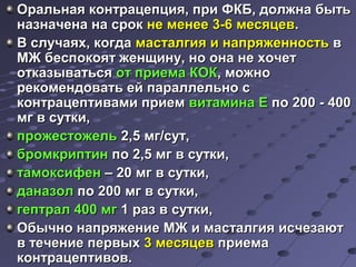 Оральная ккооннттррааццееппцциияя,, ппррии ФФККББ,, ддооллжжннаа ббыыттьь 
ннааззннааччееннаа ннаа ссрроокк ннее ммееннееее 33--66 ммеессяяццеевв.. 
ВВ ссллууччааяяхх,, ккооггддаа ммаассттааллггиияя ии ннааппрряяжжееннннооссттьь вв 
ММЖЖ ббеессппооккоояятт жжееннщщииннуу,, нноо ооннаа ннее ххооччеетт 
ооттккааззыыввааттььссяя оотт ппррииееммаа ККООКК,, ммоожжнноо 
ррееккооммееннддооввааттьь еейй ппааррааллллееллььнноо сс 
ккооннттррааццееппттииввааммии ппррииеемм ввииттааммииннаа ЕЕ ппоо 220000 -- 440000 
ммгг вв ссууттккии,, 
ппрроожжеессттоожжеелльь 22,,55 ммгг//ссуутт,, 
ббррооммккррииппттиинн ппоо 22,,55 ммгг вв ссууттккии,, 
ттааммооккссииффеенн –– 2200 ммгг вв ссууттккии,, 
ддааннааззоолл ппоо 220000 ммгг вв ссууттккии,, 
ггееппттрраалл 440000 ммгг 11 рраазз вв ссууттккии,, 
ООббыыччнноо ннааппрряяжжееннииее ММЖЖ ии ммаассттааллггиияя ииссччееззааюютт 
вв ттееччееннииее ппееррввыыхх 33 ммеессяяццеевв ппррииееммаа 
ккооннттррааццееппттииввоовв.. 
 