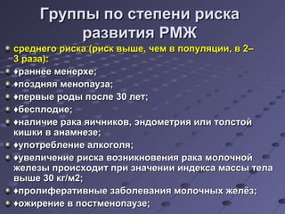 ГГррууппппыы ппоо ссттееппееннии ррииссккаа 
ррааззввииттиияя РРММЖЖ 
ссррееддннееггоо ррииссккаа ((рриисскк ввыышшее,, ччеемм вв ппооппуулляяццииии,, вв 22–– 
33 ррааззаа)):: 
♦ррааннннееее ммееннееррххее;; 
♦ппоозздднняяяя ммееннооппааууззаа;; 
♦ппееррввыыее ррооддыы ппооссллее 3300 ллеетт;; 
♦ббеессппллооддииее;; 
♦ннааллииччииее ррааккаа яяииччннииккоовв,, ээннддооммееттрриияя ииллии ттооллссттоойй 
ккиишшккии вв ааннааммннееззее;; 
♦ууппооттррееббллееннииее ааллккооггоолляя;; 
♦ууввееллииччееннииее ррииссккаа ввооззннииккннооввеенниияя ррааккаа ммооллооччнноойй 
жжееллееззыы ппррооииссххооддиитт ппррии ззннааччееннииии ииннддееккссаа ммаассссыы ттееллаа 
ввыышшее 3300 ккгг//мм22;; 
♦ппррооллииффееррааттииввнныыее ззааббооллеевваанниияя ммооллооччнныыхх жжееллёёзз;; 
♦оожжииррееннииее вв ппооссттммееннооппааууззее;; 
 