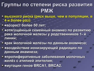Группы ппоо ссттееппееннии ррииссккаа ррааззввииттиияя 
РРММЖЖ 
ввыыссооккооггоо ррииссккаа ((рриисскк ввыышшее,, ччеемм вв ппооппуулляяццииии,, вв 
44 ии ббооллееее рраазз)):: 
♦ввооззрраасстт ббооллееее 5500 ллеетт;; 
♦ооттяяггоощщёённнныыйй ссееммееййнныыйй ааннааммннеезз ппоо ррааззввииттииюю 
ррааккаа ммооллооччнноойй жжееллееззыы уу ррооддссттввееннннииккоовв 11-- йй 
ллииннииии;; 
♦рраакк ммооллооччнноойй жжееллееззыы ппоо ддаанннныымм ааннааммннееззаа;; 
♦ввооззддееййссттввииее ииооннииззииррууюющщеейй ррааддииааццииии ппоо 
ддаанннныымм ааннааммннееззаа;; 
♦ппррооллииффееррааттииввнныыее ззааббооллеевваанниияя ммооллооччнныыхх 
жжееллёёзз сс ааттииппииеейй ээппииттееллиияя;; 
♦ммууттааццииии ггеенноовв BBRRCCAA11,, BBRRCCAA22.. 
 