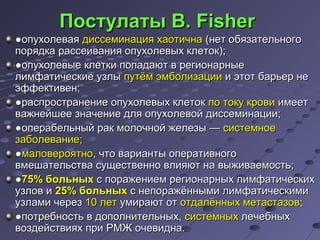 ППооссттууллааттыы BB.. FFiisshheerr 
●ооппууххооллееввааяя ддииссссееммииннаацциияя ххааооттииччннаа ((ннеетт ооббяяззааттееллььннооггоо 
ппоорряяддккаа рраассссееиивваанниияя ооппууххооллееввыыхх ккллееттоокк));; 
●ооппууххооллееввыыее ккллееттккии ппооппааддааюютт вв ррееггииооннааррнныыее 
ллииммффааттииччеессккииее ууззллыы ппууттёёмм ээммббооллииззааццииии ии ээттоотт ббааррььеерр ннее 
ээффффееккттииввеенн;; 
●рраассппррооссттррааннееннииее ооппууххооллееввыыхх ккллееттоокк ппоо ттооккуу ккррооввии ииммеееетт 
вваажжннееййшшееее ззннааччееннииее ддлляя ооппууххооллееввоойй ддииссссееммииннааццииии;; 
●ооппееррааббееллььнныыйй рраакк ммооллооччнноойй жжееллееззыы —— ссииссттееммннооее 
ззааббооллееввааннииее;; 
●ммааллооввеерроояяттнноо,, ччттоо ввааррииааннттыы ооппееррааттииввннооггоо 
ввммеешшааттееллььссттвваа ссуущщеессттввеенннноо ввллиияяюютт ннаа ввыыжжииввааееммооссттьь;; 
●7755%% ббооллььнныыхх сс ппоорраажжееннииеемм ррееггииооннааррнныыхх ллииммффааттииччеессккиихх 
ууззллоовв ии 2255%% ббооллььнныыхх сс ннееппоорраажжёённнныыммии ллииммффааттииччеессккииммии 
ууззллааммии ччеерреезз 1100 ллеетт ууммииррааюютт оотт ооттддааллёённнныыхх ммееттаассттааззоовв;; 
●ппооттррееббннооссттьь вв ддооппооллннииттееллььнныыхх,, ссииссттееммнныыхх ллееччееббнныыхх 
ввооззддееййссттввиияяхх ппррии РРММЖЖ ооччееввииддннаа.. 
 
