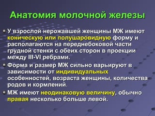 ААннааттооммиияя ммооллооччнноойй жжееллееззыы 
УУ ввззррооссллоойй ннеерроожжааввшшеейй жжееннщщиинныы ММЖЖ ииммееюютт 
ккооннииччеессккууюю ииллии ппооллуушшааррооввииддннууюю ффооррммуу ии 
рраассппооллааггааююттссяя ннаа ппееррееддннееббооккооввоойй ччаассттии 
ггрруудднноойй ссттееннккии сс ооббееиихх ссттоорроонн вв ппррооееккццииии 
ммеежжддуу IIIIII--VVII ррееббррааммии.. 
ФФооррммаа ии ррааззммеерр ММЖЖ ссииллььнноо ввааррььииррууюютт вв 
ззааввииссииммооссттии оотт ииннддииввииддууааллььнныыхх 
ооссооббееннннооссттеейй,, ввооззрраассттаа жжееннщщиинныы,, ккооллииччеессттвваа 
ррооддоовв ии ккооррммллеенниийй.. 
ММЖЖ ииммееюютт ннееооддииннааккооввууюю ввееллииччииннуу,, ооббыыччнноо 
ппррааввааяя ннеессккооллььккоо ббооллььшшее ллееввоойй.. 
 