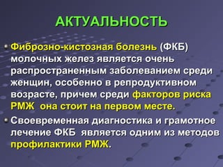 ААККТТУУААЛЛЬЬННООССТТЬЬ 
ФФииббррооззнноо--ккииссттооззннааяя ббооллееззнньь ((ФФККББ)) 
ммооллооччнныыхх жжееллеезз яяввлляяееттссяя ооччеенньь 
рраассппррооссттррааннеенннныымм ззааббооллееввааннииеемм ссррееддии 
жжееннщщиинн,, ооссооббеенннноо вв ррееппррооддууккттииввнноомм 
ввооззрраассттее,, ппррииччеемм ссррееддии ффааккттоорроовв ррииссккаа 
РРММЖЖ ооннаа ссттооиитт ннаа ппееррввоомм ммеессттее.. 
ССввооееввррееммееннннааяя ддииааггннооссттииккаа ии ггррааммооттннооее 
ллееччееннииее ФФККББ яяввлляяееттссяя оодднниимм иизз ммееттооддоовв 
ппррооффииллааккттииккии РРММЖЖ.. 
 