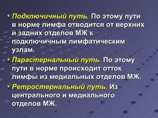 ППооддккллююччииччнныыйй ппууттьь.. ППоо ээттооммуу ппууттии 
вв ннооррммее ллииммффаа ооттввооддииттссяя оотт ввееррххнниихх 
ии ззаадднниихх ооттддееллоовв ММЖЖ кк 
ппооддккллююччииччнныымм ллииммффааттииччеессккиимм 
ууззллаамм.. 
ППаарраассттееррннааллььнныыйй ппууттьь.. ППоо ээттооммуу 
ппууттии вв ннооррммее ппррооииссххооддиитт ооттттоокк 
ллииммффыы иизз ммееддииааллььнныыхх ооттддееллоовв ММЖЖ.. 
РРееттррооссттееррннааллььнныыйй ппууттьь.. ИИзз 
ццееннттррааллььннооггоо ии ммееддииааллььннооггоо 
ооттддееллоовв ММЖЖ.. 
 