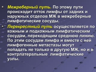 ММеежжррееббееррнныыйй ппууттьь.. ППоо ээттооммуу ппууттии 
ппррооииссххооддиитт ооттттоокк ллииммффыы оотт ззаадднниихх ии 
ннаарруужжнныыхх ооттддееллоовв ММЖЖ вв ммеежжррееббееррнныыее 
ллииммффааттииччеессккииее ссооссууддыы.. 
ППееррееккрреессттнныыйй ппууттьь ооссуущщеессттввлляяееттссяя ппоо 
ккоожжнныымм ии ппооддккоожжнныымм ллииммффааттииччеессккиимм 
ссооссууддаамм,, ппееррееххооддяящщиимм ссррееддннюююю ллииннииюю.. 
ППоо ээттиимм ссооссууддаамм ллииммффаа ии ввммеессттее сс ннеейй 
ллииммффооггеенннныыее ммееттаассттааззыы ммооггуутт 
ппооппааддааттьь ннее ттооллььккоо вв ддррууггууюю ММЖЖ,, нноо ии вв 
ккооннттррллааттееррааллььнныыее ллииммффааттииччеессккииее 
ууззллыы.. 
 