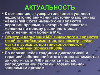 ААККТТУУААЛЛЬЬННООССТТЬЬ 
КК ссоожжааллееннииюю,, ааккуушшееррыы--ггииннееккооллооггии ууддеелляяюютт 
ннееддооссттааттооччнноо ввннииммаанниияя ссооссттоояяннииюю ммооллооччнныыхх 
жжееллеезз ((ММЖЖ)),, ххооттяя ииммеенннноо ооннии яяввлляяююттссяя 
ппееррввыыммии ввррааччааммии,, кк ккооттооррыымм ооббрраащщааееттссяя 
жжееннщщииннаа ппоо ппооввооддуу ррааззллииччннооггоо ррооддаа 
ууппллооттннеенниийй ииллии ббооллеейй вв ММЖЖ.. 
ООссммооттрр ии ппааллььппаацциияя ММЖЖ ггииннееккооллооггоомм яяввлляяююттссяя 
ттааккоойй жжее ннееооббххооддииммооссттььюю,, ккаакк ооссммооттрр шшееййккии 
ммааттккии вв ззееррккааллаахх ппррии ггииннееккооллооггииччеессккоомм 
ииссссллееддооввааннииии ((ппррииккаазз №880088нн)).. 
ППоо ссллоожжииввшшееййссяя ттррааддииццииии ддииааггннооссттииккоойй ии 
ттееррааппииеейй ззааббооллеевваанниийй ээттооггоо ооррггааннаа ззааннииммааююттссяя 
ооннккооллооггии,, ххооттяя ММЖЖ яяввлляяююттссяя ччаассттььюю 
ррееппррооддууккттииввнноойй ссииссттееммыы,, ггооррммооннааллььнноо-- 
ззааввииссииммыымм ооррггаанноомм.. 
 