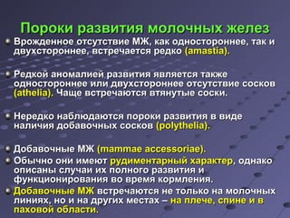 ППооррооккии ррааззввииттиияя ммооллооччнныыхх жжееллеезз 
ВВрроожжддееннннооее ооттссууттссттввииее ММЖЖ,, ккаакк ооддннооссттооррооннннееее,, ттаакк ии 
ддввууххссттооррооннннееее,, ввссттррееччааееттссяя ррееддккоо ((aammaassttiiaa)).. 
РРееддккоойй ааннооммааллииеейй ррааззввииттиияя яяввлляяееттссяя ттааккжжее 
ооддннооссттооррооннннееее ииллии ддввууххссттооррооннннееее ооттссууттссттввииее ссооссккоовв 
((aatthheelliiaa)).. ЧЧаащщее ввссттррееччааююттссяя ввттяяннууттыыее ссооссккии.. 
ННееррееддккоо ннааббллююддааююттссяя ппооррооккии ррааззввииттиияя вв ввииддее 
ннааллииччиияя ддооббааввооччнныыхх ссооссккоовв ((ppoollyytthheelliiaa)).. 
ДДооббааввооччнныыее ММЖЖ ((mmaammmmaaee aacccceessssoorriiaaee)).. 
ООббыыччнноо ооннии ииммееюютт ррууддииммееннттааррнныыйй ххааррааккттеерр,, ооддннааккоо 
ооппииссаанныы ссллууччааии иихх ппооллннооггоо ррааззввииттиияя ии 
ффууннккццииоонниирроовваанниияя ввоо ввррееммяя ккооррммллеенниияя.. 
ДДооббааввооччнныыее ММЖЖ ввссттррееччааююттссяя ннее ттооллььккоо ннаа ммооллооччнныыхх 
ллиинниияяхх,, нноо ии ннаа ддррууггиихх ммеессттаахх –– ннаа ппллееччее,, ссппииннее ии вв 
ппааххооввоойй ооббллаассттии.. 
 