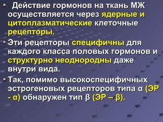 ДДееййссттввииее ггооррммоонноовв ннаа ттккаанньь ММЖЖ 
ооссуущщеессттввлляяееттссяя ччеерреезз яяддееррнныыее ии 
ццииттооппллааззммааттииччеессккииее ккллееттооччнныыее 
ррееццееппттооррыы.. 
ЭЭттии ррееццееппттооррыы ссппееццииффииччнныы ддлляя 
ккаажжддооггоо ккллаассссаа ппооллооввыыхх ггооррммоонноовв ии 
ссттррууккттууррнноо ннееоодднноорроодднныы ддаажжее 
ввннууттррии ввииддаа.. 
ТТаакк,, ппооммииммоо ввыыссооккооссппееццииффииччнныыхх 
ээссттррооггееннооввыыхх ррееццееппттоорроовв ттииппаа αα ((ЭЭРР 
-- αα)) ооббннаарруужжеенн ттиипп ββ ((ЭЭРР –– ββ)).. 
 